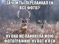 Зачем ты перелайкал ей все фото? Ну она же лайкнула мою фотографию, ну вот и я ей