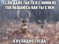 если даже так,то я с ними не так общаюсь как ты с ней а,ну ладно тогда