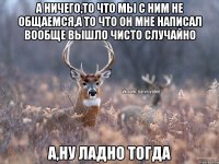 а ничего,то что мы с ним не общаемся,а то что он мне написал вообще вышло чисто случайно а,ну ладно тогда