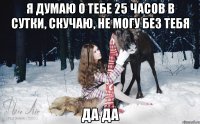 я думаю о тебе 25 часов в сутки, скучаю, не могу без тебя да да