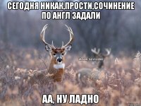 сегодня никак,прости,сочинение по англ задали аа, ну ладно