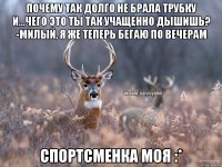 почему так долго не брала трубку и...чего это ты так учащенно дышишь? -милый, я же теперь бегаю по вечерам спортсменка моя :*