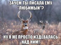 Зачем ты писала ему "любимый"? Ну я же просто издевалась над ним!