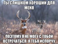 ты слишком хороший для меня поэтому я не могу с тобой встречаться..я тебя испорчу