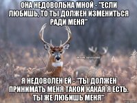 она недовольна мной - "если любишь, то ты должен измениться ради меня" я недоволен ей - "ты должен принимать меня такой какая я есть. ты же любишь меня"