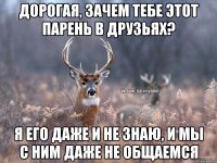 дорогая, зачем тебе этот парень в друзьях? я его даже и не знаю, и мы с ним даже не общаемся