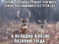 -почему бросаешь трубку? -я не могу сейчас разговаривать, я с тетей еду - а, ну ладно, я позже позвоню тогда