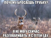 -почему бросаешь трубку? -я не могу сейчас разговаривать, я с тетей еду