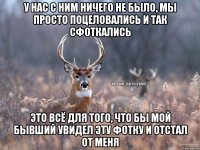 У нас с ним ничего не было, мы просто поцеловались и так сфоткались Это всё для того, что бы мой бывший увидел эту фотку и отстал от меня