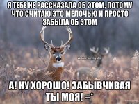 Я тебе не рассказала об этом, потому что считаю это мелочью и просто забыла об этом А! Ну хорошо! Забывчивая ты моя! =*