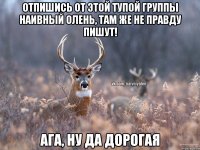 Отпишись от этой тупой группы Наивный Олень, там же не правду пишут! ага, ну да дорогая