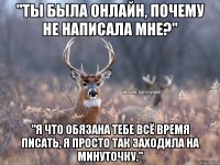 "Ты была онлайн, почему не написала мне?" "Я что обязана тебе всё время писать, я просто так заходила на минуточку."