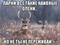 парни все такие наивные олени... но не ты не переживай =*