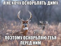 я не хочу оскорблять диму поэтому оскорбляю тебя перед ним