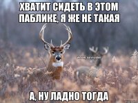 хватит сидеть в этом паблике, я же не такая а, ну ладно тогда