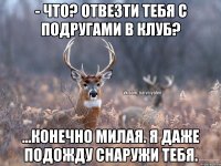 - Что? Отвезти тебя с подругами в клуб? ...Конечно милая. Я даже подожду снаружи тебя.