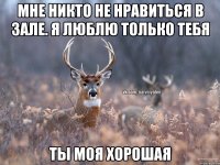 мне никто не нравиться в зале. я люблю только тебя ты моя хорошая