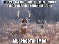 Еще раз ты мне скинешь мем с этого тупого паблика Наивный Олень Мы расстанемся