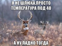 Я не шлюха,просто температура под 40 А ну ладно тогда