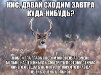 Кис, давай сходим завтра куда-нибудь? Я обожгла глаза светом,мне сейчас очень больно на что-нибудь смотреть,поэтому сейчас ничего обещать не могу,потому что правда очень-очень больно(