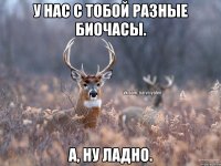 У нас с тобой разные биочасы. А, ну ладно.