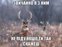 звичайно я з ним не піду якшо ти так скажеш