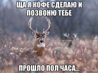 ща я кофе сделаю и позвоню тебе прошло пол часа...