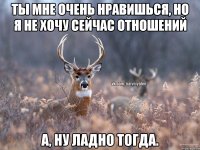 Ты мне очень нравишься, но я не хочу сейчас отношений А, ну ладно тогда.