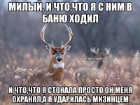 МИЛЫЙ, И ЧТО,ЧТО Я С НИМ В БАНЮ ХОДИЛ И ЧТО,ЧТО Я СТОНАЛА ПРОСТО ОН МЕНЯ ОХРАНЯЛ,А Я УДАРИЛАСЬ МИЗИНЦЕМ