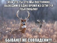 Ну и что ты что мы постоянно выходим в одно время из сети! ? Я тебя люблю! Бывают же совпадени!!!