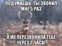 подумаешь, ты звонил мне 5 раз я же перезвонила тебе через 2 часа!