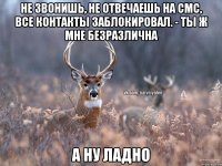 Не звонишь, не отвечаешь на смс, все контакты заблокировал. - ты ж мне безразлична А ну ладно