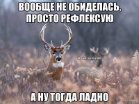 Вообще не обиделась, просто рефлексую А ну тогда ладно