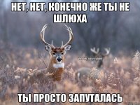 НЕТ, НЕТ, КОНЕЧНО ЖЕ ТЫ НЕ ШЛЮХА ТЫ ПРОСТО ЗАПУТАЛАСЬ