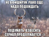 Не афишируй, рано ещё. Надо подождать Подумать, взвесить. Сериал продолжается ;-)