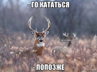 - го кататься - попозже