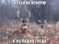 я тебя не игнорю а, ну ладно тогда