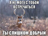 я не могу с тобой встречаться ты слишком добрый