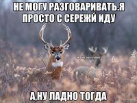 Не могу разговаривать.Я просто с Сережй иду А,ну ладно тогда