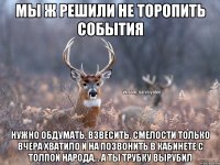 Мы ж решили не торопить события Нужно обдумать, взвесить. Смелости только вчера хватило и на позвонить в кабинете с толпой народа... А ты трубку вырубил