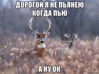 Дорогой я не пьянею когда пью А ну ОК