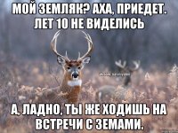 Мой земляк? Аха, приедет. Лет 10 не виделись А, ладно, ты же ходишь на встречи с земами.