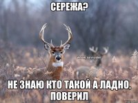 Сережа? Не знаю кто такой А ладно, поверил