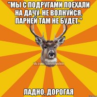 "Мы с подругами поехали на дачу. Не волнуйся, парней там не будет." Ладно, дорогая