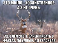 Это мыло - хозяйственное, а я не очень. Ах, о чем это я. Зачем писать о фактах. Ты умный, а я красивая