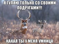 Я ГУЛЯЮ ТОЛЬКО СО СВОИМИ ПОДРУГАМИ!!! КАКАЯ ТЫ У МЕНЯ УМНИЦА