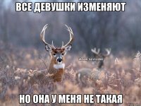 ВСЕ ДЕВУШКИ ИЗМЕНЯЮТ НО ОНА У МЕНЯ НЕ ТАКАЯ