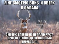 Я не смотрю вниз. И вверх в облака Смотрю вперёд, но не планируют. Просто ставлю цели. Вольный перевод )))