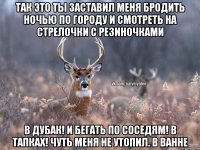 Так это ты заставил меня бродить ночью по городу и смотреть на стрелочки с резиночками В дубак! И бегать по соседям! В тапках! Чуть меня не утопил. В ванне