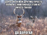 дорогой он мой друг!мы просто попили с ним пивка,в этом нет ничего такова да дорогая